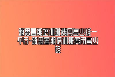 雅思暑期培训班费用多少钱一个月-雅思暑期培训班费用多少钱