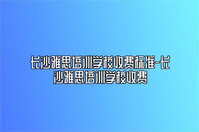 长沙雅思培训学校收费标准-长沙雅思培训学校收费