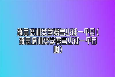 雅思培训类学费多少钱一个月(雅思培训类学费多少钱一个月啊)