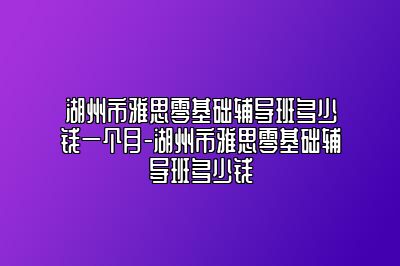 湖州市雅思零基础辅导班多少钱一个月-湖州市雅思零基础辅导班多少钱