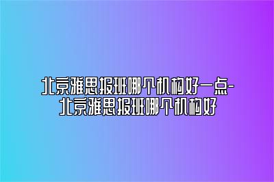 北京雅思报班哪个机构好一点-北京雅思报班哪个机构好