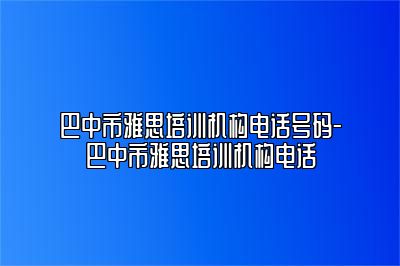 巴中市雅思培训机构电话号码-巴中市雅思培训机构电话