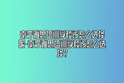 南宁雅思培训学校该怎么选择呢-南宁雅思培训学校该怎么选择？