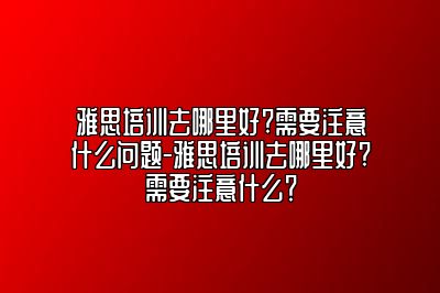 雅思培训去哪里好?需要注意什么问题-雅思培训去哪里好?需要注意什么？