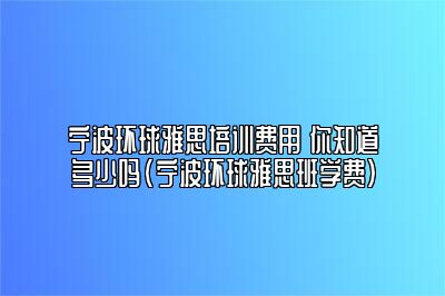 宁波环球雅思培训费用 你知道多少吗(宁波环球雅思班学费)