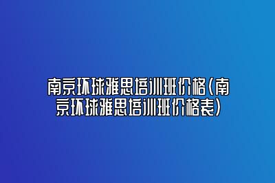 南京环球雅思培训班价格(南京环球雅思培训班价格表)