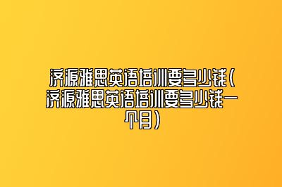 济源雅思英语培训要多少钱(济源雅思英语培训要多少钱一个月)