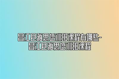 昌江县雅思培训班课程有哪些-昌江县雅思培训班课程