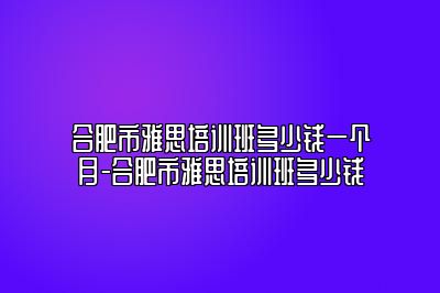 合肥市雅思培训班多少钱一个月-合肥市雅思培训班多少钱