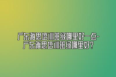 广东雅思培训班级哪里好一点-广东雅思培训班级哪里好？