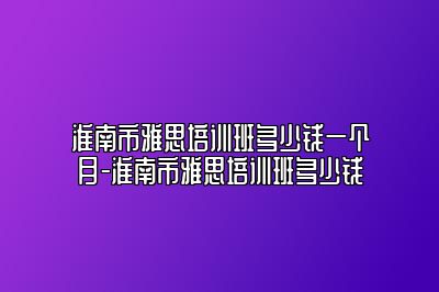 淮南市雅思培训班多少钱一个月-淮南市雅思培训班多少钱