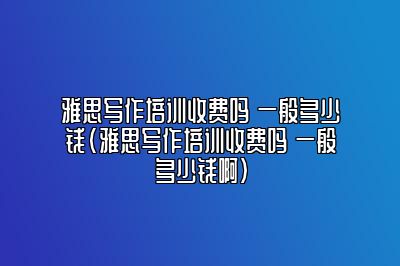 雅思写作培训收费吗 一般多少钱(雅思写作培训收费吗 一般多少钱啊)