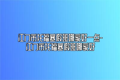 江门市托福寒假班哪家好一点-江门市托福寒假班哪家好