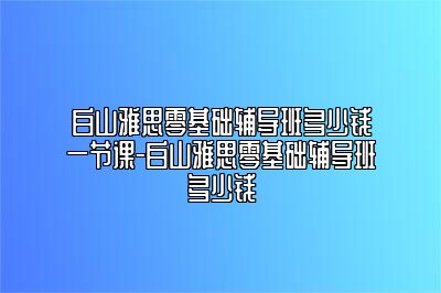 白山雅思零基础辅导班多少钱一节课-白山雅思零基础辅导班多少钱