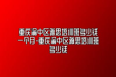 重庆渝中区雅思培训班多少钱一个月-重庆渝中区雅思培训班多少钱