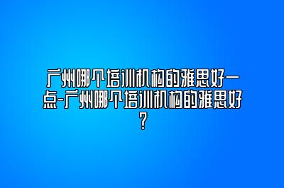 广州哪个培训机构的雅思好一点-广州哪个培训机构的雅思好？