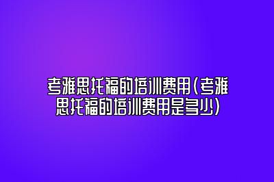 考雅思托福的培训费用(考雅思托福的培训费用是多少)