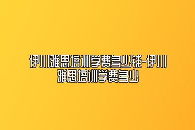 伊川雅思培训学费多少钱-伊川雅思培训学费多少