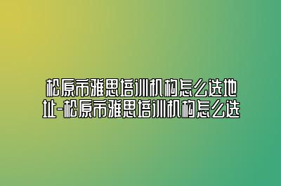 松原市雅思培训机构怎么选地址-松原市雅思培训机构怎么选