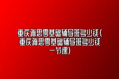 重庆雅思零基础辅导班多少钱(重庆雅思零基础辅导班多少钱一节课)