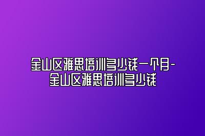 金山区雅思培训多少钱一个月-金山区雅思培训多少钱