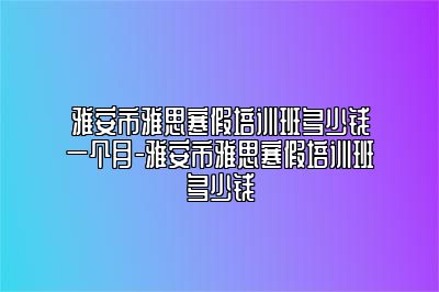 雅安市雅思寒假培训班多少钱一个月-雅安市雅思寒假培训班多少钱