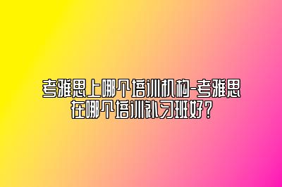 考雅思上哪个培训机构-考雅思在哪个培训补习班好？