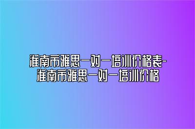 淮南市雅思一对一培训价格表-淮南市雅思一对一培训价格