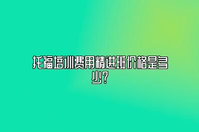 托福培训费用精进班价格是多少？