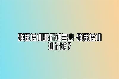 雅思培训班价钱多少-雅思培训班价钱？