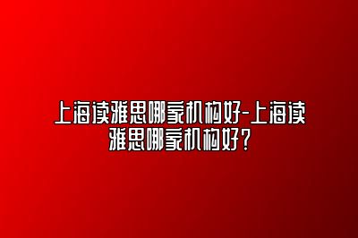 上海读雅思哪家机构好-上海读雅思哪家机构好？