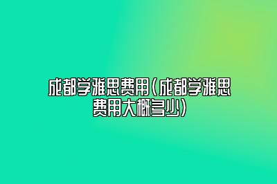 成都学雅思费用(成都学雅思费用大概多少)