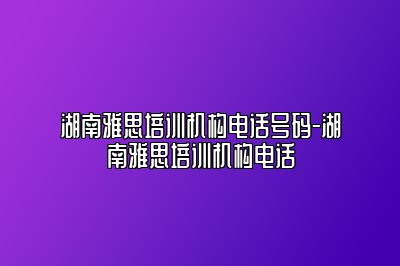 湖南雅思培训机构电话号码-湖南雅思培训机构电话