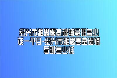 绍兴市雅思零基础辅导班多少钱一个月-绍兴市雅思零基础辅导班多少钱