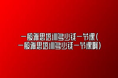 一般雅思培训多少钱一节课(一般雅思培训多少钱一节课啊)