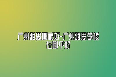 广州雅思哪家好-广州雅思学校在哪个好