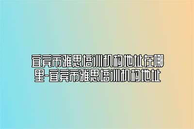 宜宾市雅思培训机构地址在哪里-宜宾市雅思培训机构地址