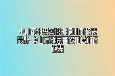 中山市雅思暑假班培训价格表最新-中山市雅思暑假班培训价格表