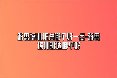 雅思培训班选哪个好一点-雅思培训班选哪个好