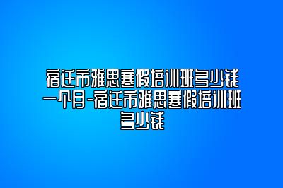 宿迁市雅思寒假培训班多少钱一个月-宿迁市雅思寒假培训班多少钱