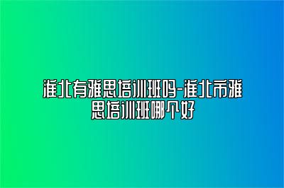 淮北有雅思培训班吗-淮北市雅思培训班哪个好