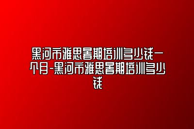 黑河市雅思暑期培训多少钱一个月-黑河市雅思暑期培训多少钱