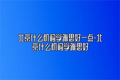 北京什么机构学雅思好一点-北京什么机构学雅思好