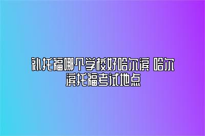 补托福哪个学校好哈尔滨 哈尔滨托福考试地点