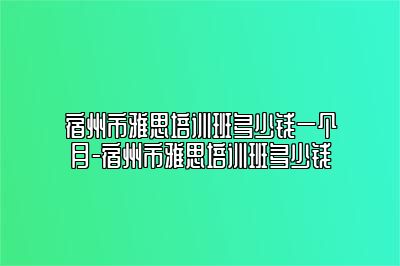 宿州市雅思培训班多少钱一个月-宿州市雅思培训班多少钱