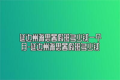 延边州雅思暑假班多少钱一个月-延边州雅思暑假班多少钱