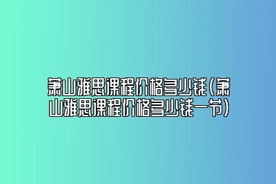 萧山雅思课程价格多少钱(萧山雅思课程价格多少钱一节)