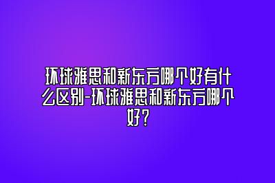 环球雅思和新东方哪个好有什么区别-环球雅思和新东方哪个好？