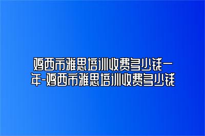 鸡西市雅思培训收费多少钱一年-鸡西市雅思培训收费多少钱