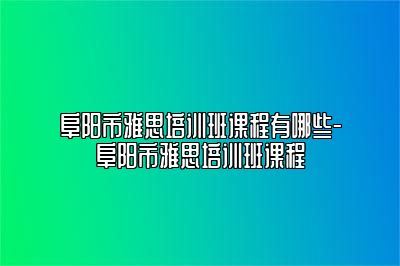 阜阳市雅思培训班课程有哪些-阜阳市雅思培训班课程